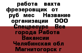 работа . вахта. фрезеровщик. от 50 000 руб./мес. › Название организации ­ ООО Спецресурс - Все города Работа » Вакансии   . Челябинская обл.,Магнитогорск г.